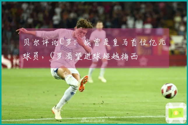 贝尔评论C罗：我曾是皇马首位亿元球员，C罗渴望进球超越梅西