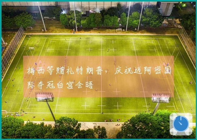 梅西等赠礼特朗普，庆祝迈阿密国际夺冠白宫会晤