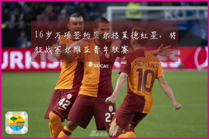 16岁万项签约贝尔格莱德红星，将征战塞尔维亚青年联赛