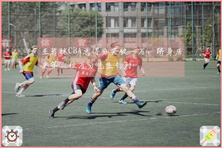 王哲林CBA总得分突破一万，跻身历史第六位万分先生行列