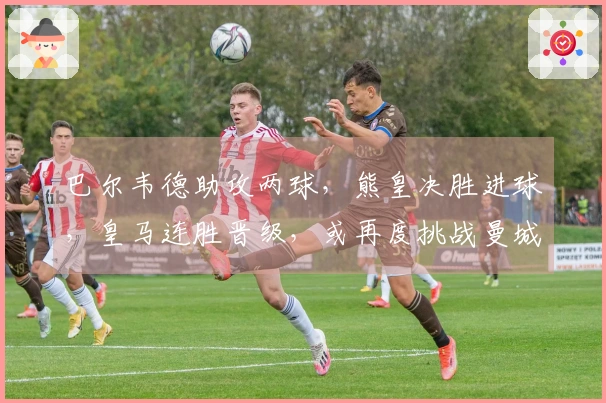 巴尔韦德助攻两球，熊皇决胜进球，皇马连胜晋级，或再度挑战曼城