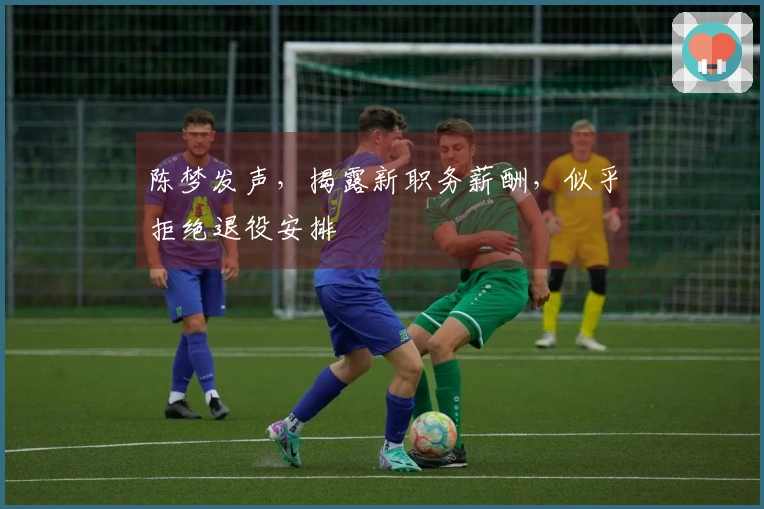 陈梦发声，揭露新职务薪酬，似乎拒绝退役安排