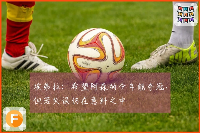 埃弗拉：希望阿森纳今年能夺冠，但若失误仍在意料之中