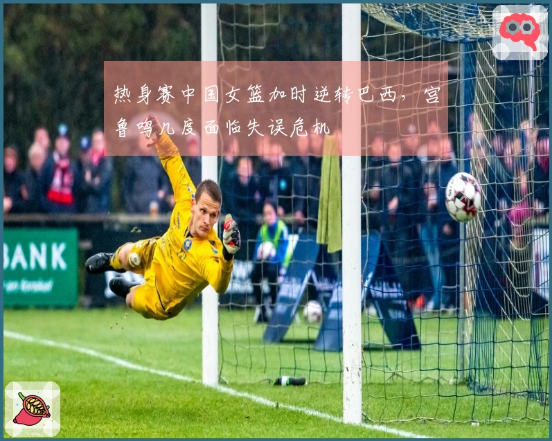 热身赛中国女篮加时逆转巴西，宫鲁鸣几度面临失误危机
