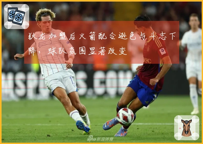 狄龙加盟后火箭配合逊色与斗志下降，球队氛围显著改变