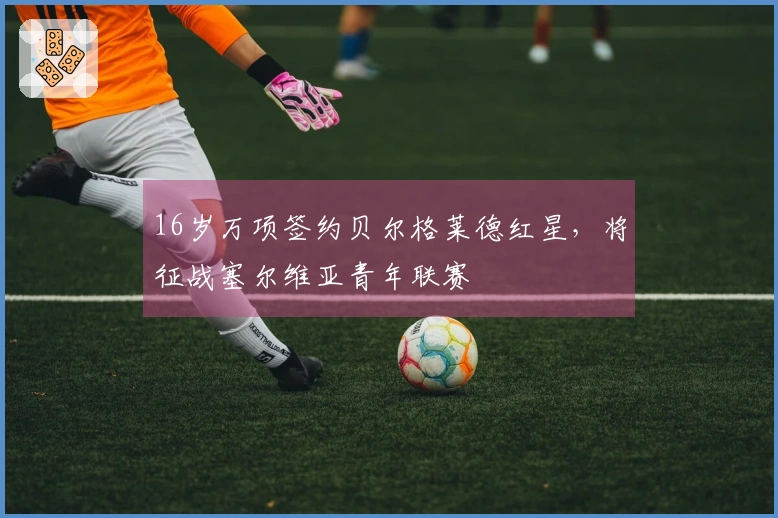 16岁万项签约贝尔格莱德红星，将征战塞尔维亚青年联赛