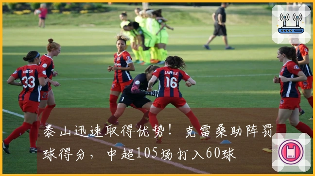 泰山迅速取得优势！克雷桑助阵罚球得分，中超105场打入60球