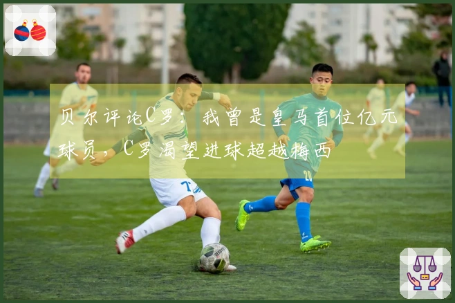 贝尔评论C罗：我曾是皇马首位亿元球员，C罗渴望进球超越梅西