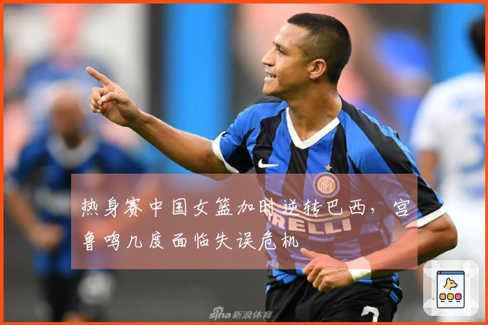 热身赛中国女篮加时逆转巴西，宫鲁鸣几度面临失误危机