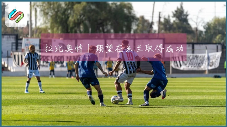 拉比奥特丨期望在米兰取得成功