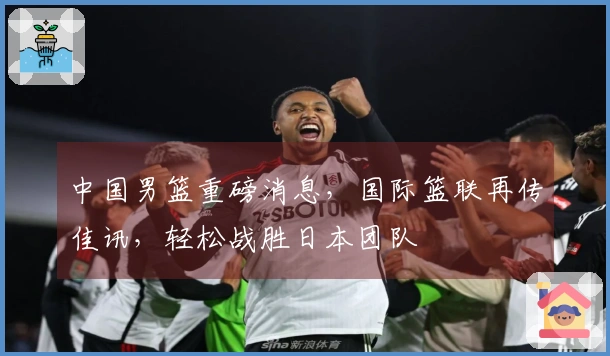 中国男篮重磅消息，国际篮联再传佳讯，轻松战胜日本团队