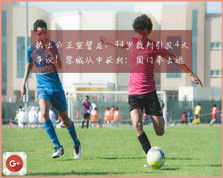 执法公正宣誓后，44岁裁判引发4大争议！蓉城从中获利：国门拳击逃罚点